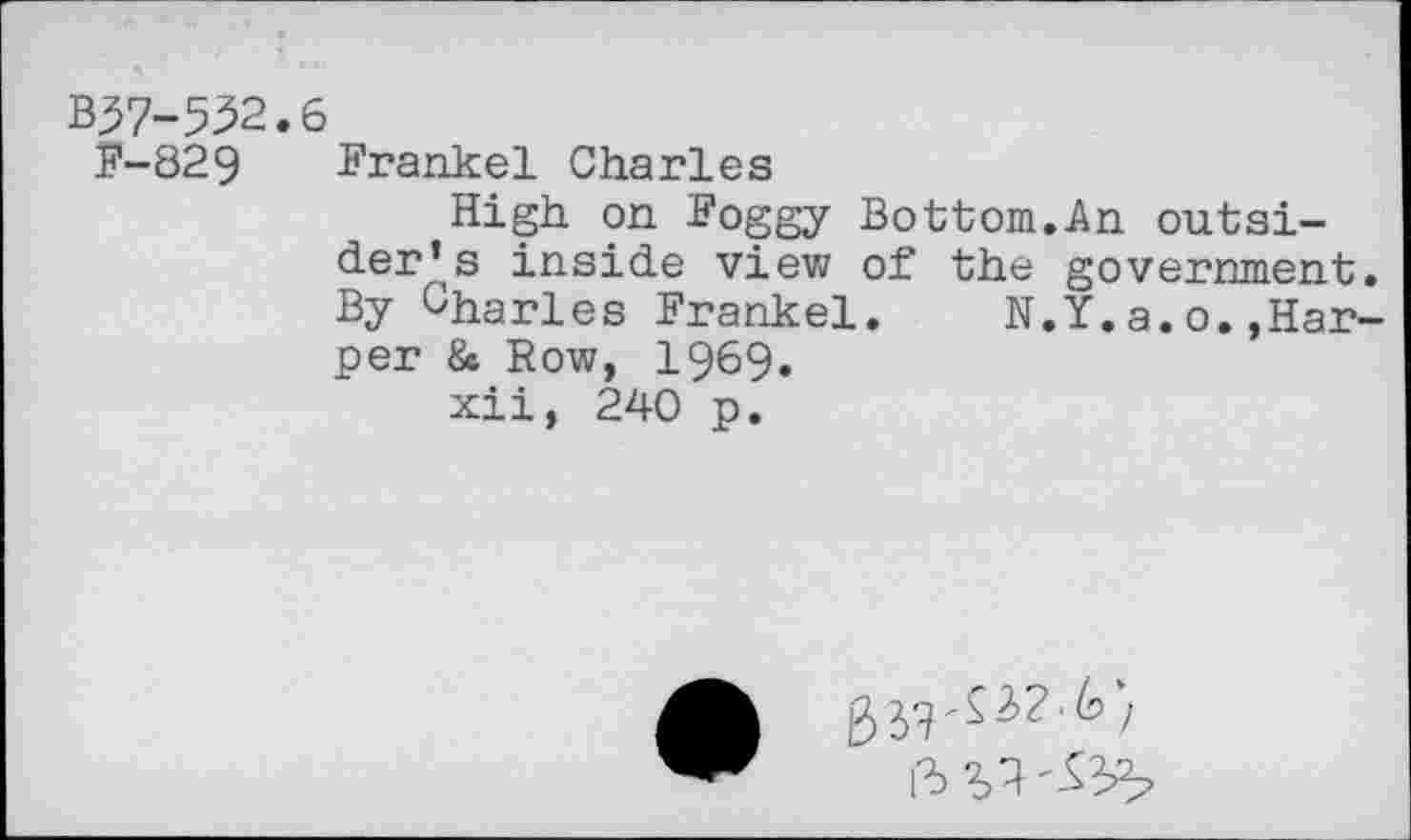 ﻿B37-552.6
F-829 Frankel Charles
High on Foggy Bottom.An outsider’s inside view of the government. By Charles Frankel. N.Y.a.o.»Harper & Row, 1969.
xii, 240 p.
ft